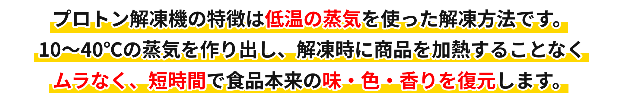 プロトン解凍機の特徴は低温の蒸気を使った解凍方法です。10〜40℃の蒸気を作り出し、解凍時に商品を加熱することなくムラなく、短時間で食品本来の味・色・香りを復元します。